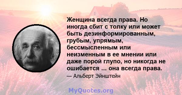 Женщина всегда права. Но иногда сбит с толку или может быть дезинформированным, грубым, упрямым, бессмысленным или неизменным в ее мнении или даже порой глупо, но никогда не ошибается ... она всегда права.