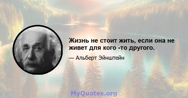 Жизнь не стоит жить, если она не живет для кого -то другого.