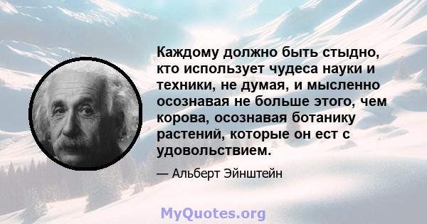 Каждому должно быть стыдно, кто использует чудеса науки и техники, не думая, и мысленно осознавая не больше этого, чем корова, осознавая ботанику растений, которые он ест с удовольствием.