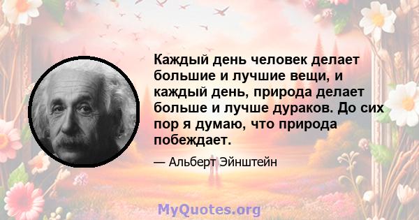 Каждый день человек делает большие и лучшие вещи, и каждый день, природа делает больше и лучше дураков. До сих пор я думаю, что природа побеждает.