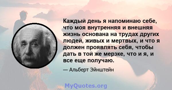 Каждый день я напоминаю себе, что моя внутренняя и внешняя жизнь основана на трудах других людей, живых и мертвых, и что я должен проявлять себя, чтобы дать в той же мерзке, что и я, и все еще получаю.