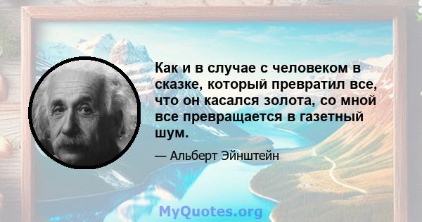 Как и в случае с человеком в сказке, который превратил все, что он касался золота, со мной все превращается в газетный шум.