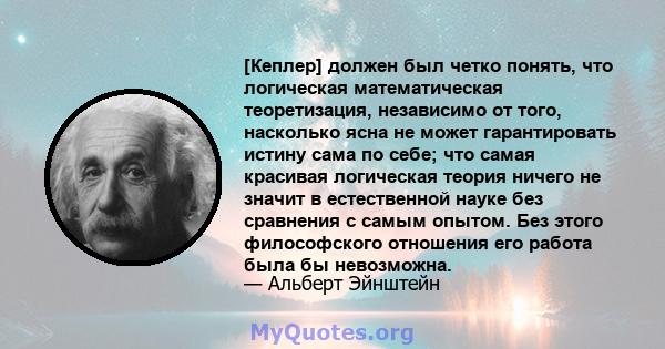 [Кеплер] должен был четко понять, что логическая математическая теоретизация, независимо от того, насколько ясна не может гарантировать истину сама по себе; что самая красивая логическая теория ничего не значит в