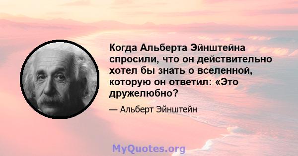 Когда Альберта Эйнштейна спросили, что он действительно хотел бы знать о вселенной, которую он ответил: «Это дружелюбно?