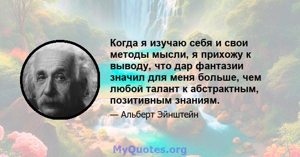 Когда я изучаю себя и свои методы мысли, я прихожу к выводу, что дар фантазии значил для меня больше, чем любой талант к абстрактным, позитивным знаниям.