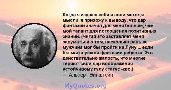 Когда я изучаю себя и свои методы мысли, я прихожу к выводу, что дар фантазии значил для меня больше, чем мой талант для поглощения позитивных знаний. (Читая это заставляет меня задуматься о том, насколько раньше