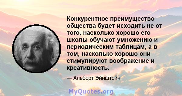 Конкурентное преимущество общества будет исходить не от того, насколько хорошо его школы обучают умножению и периодическим таблицам, а в том, насколько хорошо они стимулируют воображение и креативность.