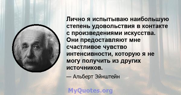 Лично я испытываю наибольшую степень удовольствия в контакте с произведениями искусства. Они предоставляют мне счастливое чувство интенсивности, которую я не могу получить из других источников.