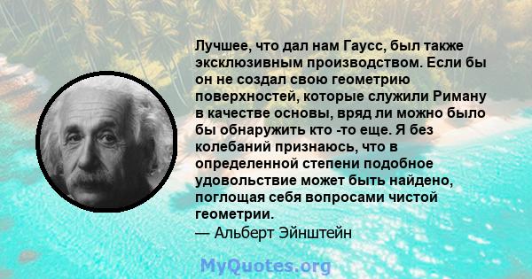 Лучшее, что дал нам Гаусс, был также эксклюзивным производством. Если бы он не создал свою геометрию поверхностей, которые служили Риману в качестве основы, вряд ли можно было бы обнаружить кто -то еще. Я без колебаний