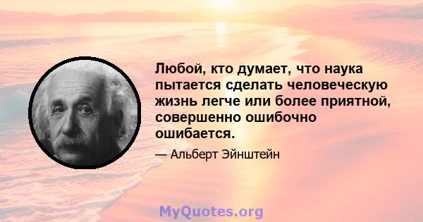 Любой, кто думает, что наука пытается сделать человеческую жизнь легче или более приятной, совершенно ошибочно ошибается.