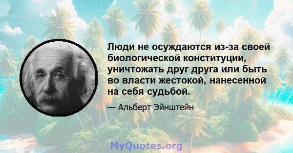 Люди не осуждаются из-за своей биологической конституции, уничтожать друг друга или быть во власти жестокой, нанесенной на себя судьбой.