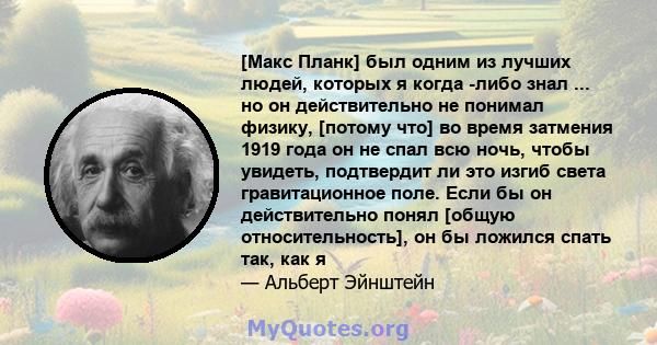 [Макс Планк] был одним из лучших людей, которых я когда -либо знал ... но он действительно не понимал физику, [потому что] во время затмения 1919 года он не спал всю ночь, чтобы увидеть, подтвердит ли это изгиб света