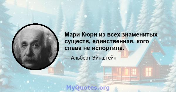 Мари Кюри из всех знаменитых существ, единственная, кого слава не испортила.