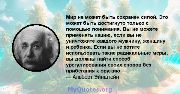 Мир не может быть сохранен силой. Это может быть достигнуто только с помощью понимания. Вы не можете применять нацию, если вы не уничтожите каждого мужчину, женщину и ребенка. Если вы не хотите использовать такие