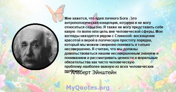 Мне кажется, что идея личного Бога - это антропологическая концепция, которую я не могу относиться серьезно. Я также не могу представить себе какую -то волю или цель вне человеческой сферы. Мои взгляды находятся рядом с 