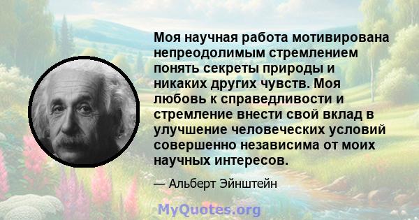 Моя научная работа мотивирована непреодолимым стремлением понять секреты природы и никаких других чувств. Моя любовь к справедливости и стремление внести свой вклад в улучшение человеческих условий совершенно независима 