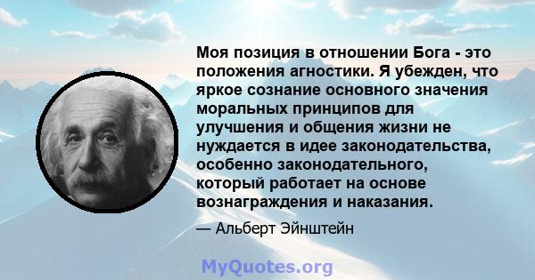 Моя позиция в отношении Бога - это положения агностики. Я убежден, что яркое сознание основного значения моральных принципов для улучшения и общения жизни не нуждается в идее законодательства, особенно законодательного, 