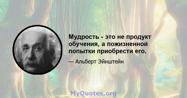 Мудрость - это не продукт обучения, а пожизненной попытки приобрести его.