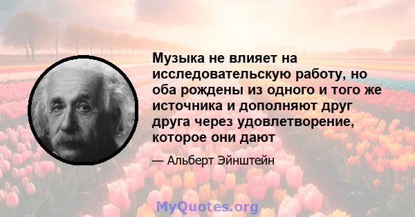 Музыка не влияет на исследовательскую работу, но оба рождены из одного и того же источника и дополняют друг друга через удовлетворение, которое они дают