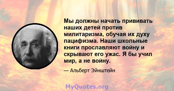 Мы должны начать прививать наших детей против милитаризма, обучая их духу пацифизма. Наши школьные книги прославляют войну и скрывают его ужас. Я бы учил мир, а не войну.