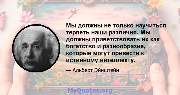 Мы должны не только научиться терпеть наши различия. Мы должны приветствовать их как богатство и разнообразие, которые могут привести к истинному интеллекту.