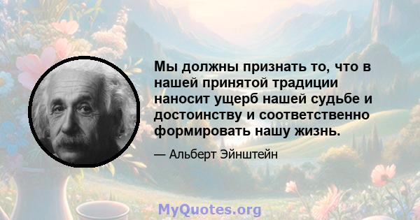 Мы должны признать то, что в нашей принятой традиции наносит ущерб нашей судьбе и достоинству и соответственно формировать нашу жизнь.