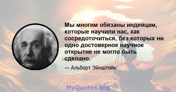 Мы многим обязаны индейцам, которые научили нас, как сосредоточиться, без которых ни одно достоверное научное открытие не могло быть сделано.