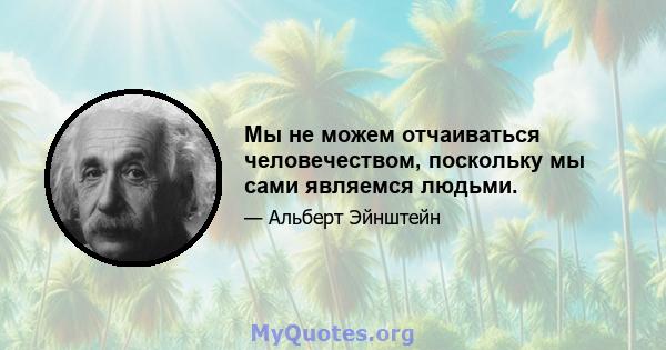 Мы не можем отчаиваться человечеством, поскольку мы сами являемся людьми.