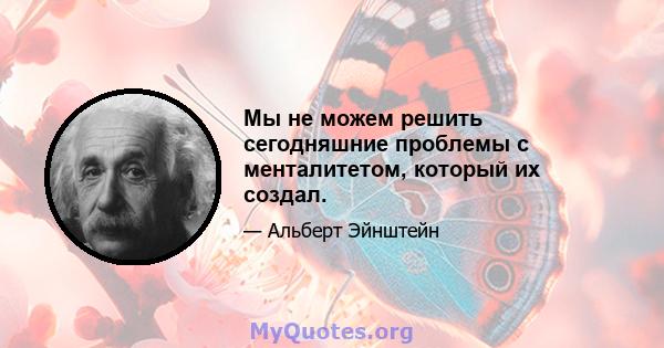 Мы не можем решить сегодняшние проблемы с менталитетом, который их создал.