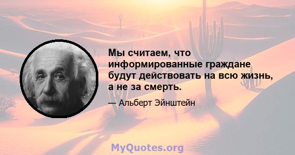 Мы считаем, что информированные граждане будут действовать на всю жизнь, а не за смерть.