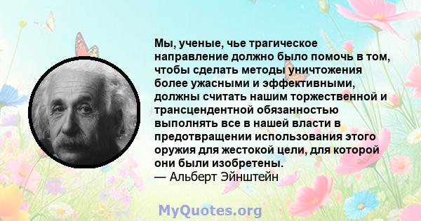 Мы, ученые, чье трагическое направление должно было помочь в том, чтобы сделать методы уничтожения более ужасными и эффективными, должны считать нашим торжественной и трансцендентной обязанностью выполнять все в нашей