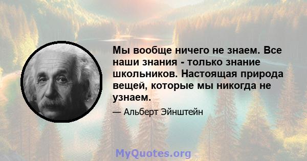 Мы вообще ничего не знаем. Все наши знания - только знание школьников. Настоящая природа вещей, которые мы никогда не узнаем.