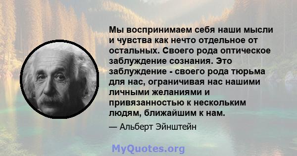 Мы воспринимаем себя наши мысли и чувства как нечто отдельное от остальных. Своего рода оптическое заблуждение сознания. Это заблуждение - своего рода тюрьма для нас, ограничивая нас нашими личными желаниями и