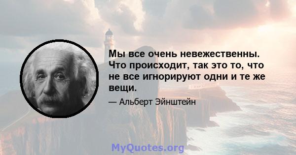 Мы все очень невежественны. Что происходит, так это то, что не все игнорируют одни и те же вещи.