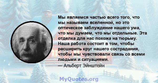 Мы являемся частью всего того, что мы называем вселенной, но это оптическое заблуждение нашего ума, что мы думаем, что мы отдельные. Эта отделка для нас похожа на тюрьму. Наша работа состоит в том, чтобы расширить круг