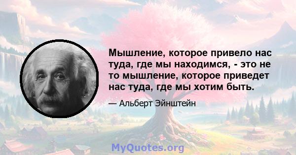 Мышление, которое привело нас туда, где мы находимся, - это не то мышление, которое приведет нас туда, где мы хотим быть.