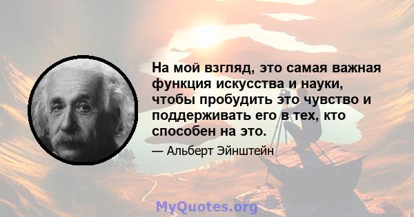 На мой взгляд, это самая важная функция искусства и науки, чтобы пробудить это чувство и поддерживать его в тех, кто способен на это.