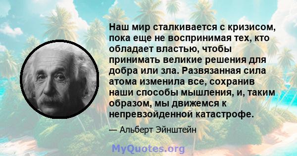 Наш мир сталкивается с кризисом, пока еще не воспринимая тех, кто обладает властью, чтобы принимать великие решения для добра или зла. Развязанная сила атома изменила все, сохранив наши способы мышления, и, таким