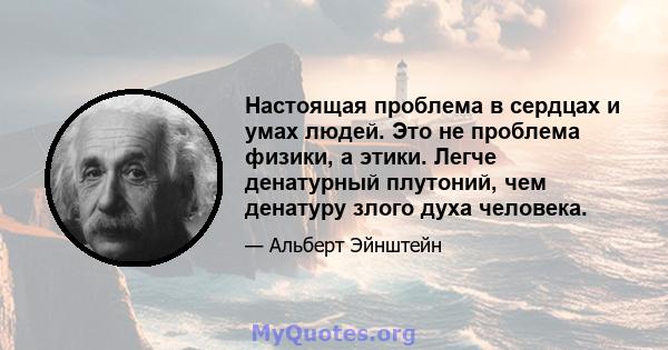 Настоящая проблема в сердцах и умах людей. Это не проблема физики, а этики. Легче денатурный плутоний, чем денатуру злого духа человека.