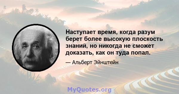 Наступает время, когда разум берет более высокую плоскость знаний, но никогда не сможет доказать, как он туда попал.