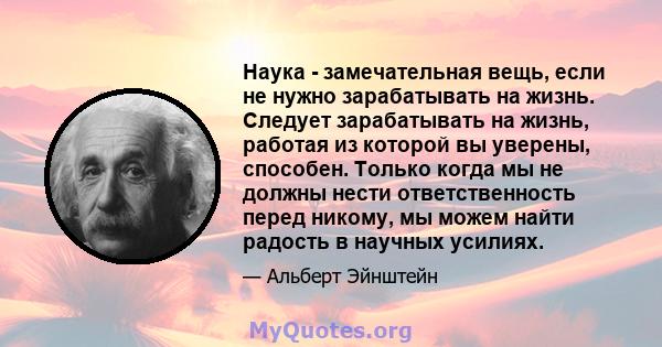 Наука - замечательная вещь, если не нужно зарабатывать на жизнь. Следует зарабатывать на жизнь, работая из которой вы уверены, способен. Только когда мы не должны нести ответственность перед никому, мы можем найти