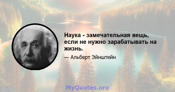 Наука - замечательная вещь, если не нужно зарабатывать на жизнь.