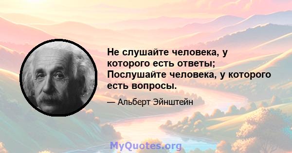 Не слушайте человека, у которого есть ответы; Послушайте человека, у которого есть вопросы.