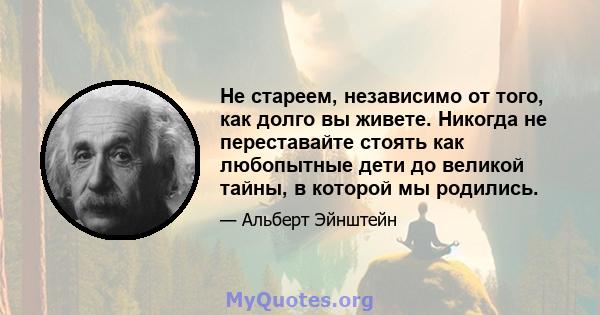 Не стареем, независимо от того, как долго вы живете. Никогда не переставайте стоять как любопытные дети до великой тайны, в которой мы родились.