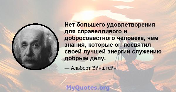 Нет большего удовлетворения для справедливого и добросовестного человека, чем знания, которые он посвятил своей лучшей энергии служению добрым делу.