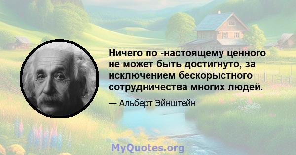 Ничего по -настоящему ценного не может быть достигнуто, за исключением бескорыстного сотрудничества многих людей.