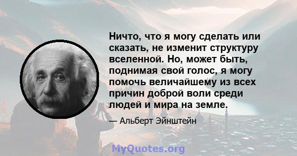 Ничто, что я могу сделать или сказать, не изменит структуру вселенной. Но, может быть, поднимая свой голос, я могу помочь величайшему из всех причин доброй воли среди людей и мира на земле.