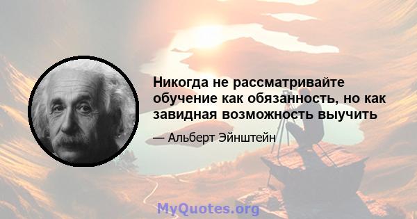 Никогда не рассматривайте обучение как обязанность, но как завидная возможность выучить