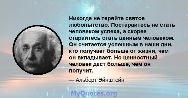 Никогда не теряйте святое любопытство. Постарайтесь не стать человеком успеха, а скорее старайтесь стать ценным человеком. Он считается успешным в наши дни, кто получает больше от жизни, чем он вкладывает. Но ценностный 