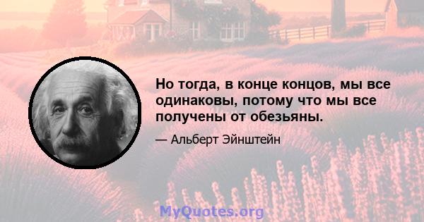 Но тогда, в конце концов, мы все одинаковы, потому что мы все получены от обезьяны.